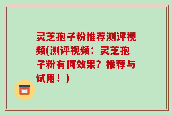 灵芝孢子粉推荐测评视频(测评视频：灵芝孢子粉有何效果？推荐与试用！)