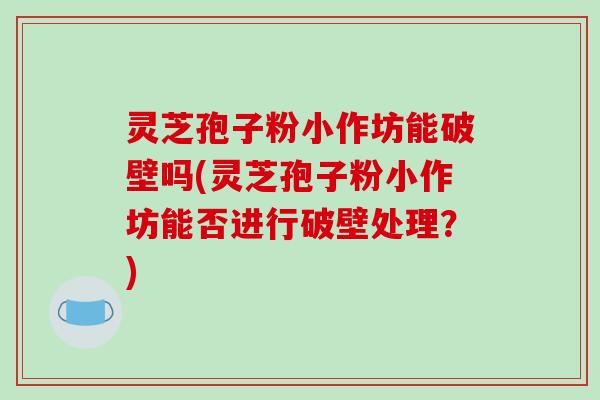 灵芝孢子粉小作坊能破壁吗(灵芝孢子粉小作坊能否进行破壁处理？)