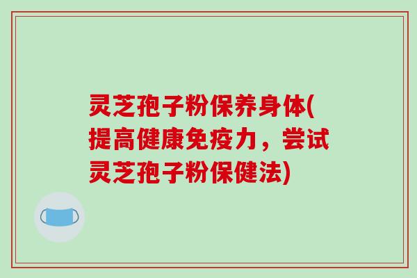 灵芝孢子粉保养身体(提高健康免疫力，尝试灵芝孢子粉保健法)