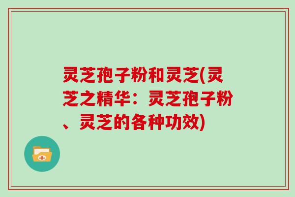 灵芝孢子粉和灵芝(灵芝之精华：灵芝孢子粉、灵芝的各种功效)