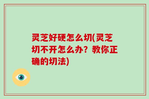 灵芝好硬怎么切(灵芝切不开怎么办？教你正确的切法)