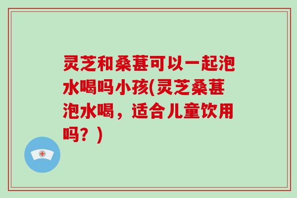 灵芝和桑葚可以一起泡水喝吗小孩(灵芝桑葚泡水喝，适合儿童饮用吗？)