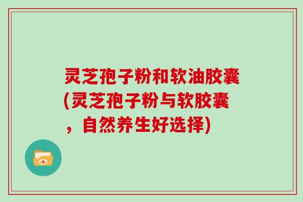 灵芝孢子粉和软油胶囊(灵芝孢子粉与软胶囊，自然养生好选择)