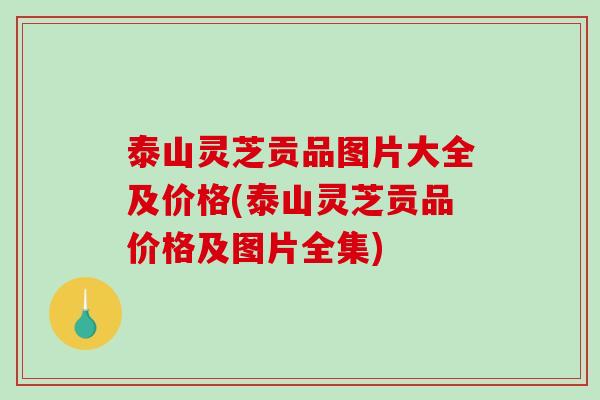 泰山灵芝贡品图片大全及价格(泰山灵芝贡品价格及图片全集)