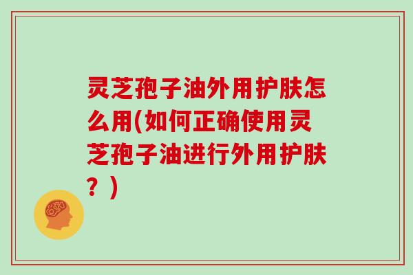 灵芝孢子油外用护肤怎么用(如何正确使用灵芝孢子油进行外用护肤？)