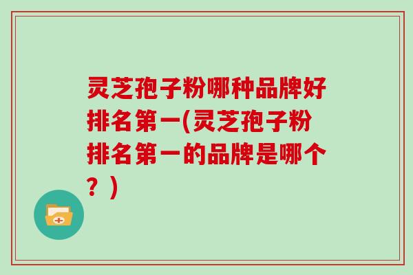 灵芝孢子粉哪种品牌好排名第一(灵芝孢子粉排名第一的品牌是哪个？)