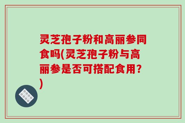 灵芝孢子粉和高丽参同食吗(灵芝孢子粉与高丽参是否可搭配食用？)