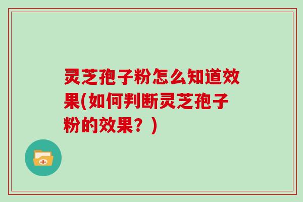 灵芝孢子粉怎么知道效果(如何判断灵芝孢子粉的效果？)