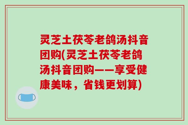 灵芝土茯苓老鸽汤抖音团购(灵芝土茯苓老鸽汤抖音团购——享受健康美味，省钱更划算)
