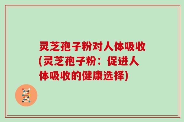 灵芝孢子粉对人体吸收(灵芝孢子粉：促进人体吸收的健康选择)