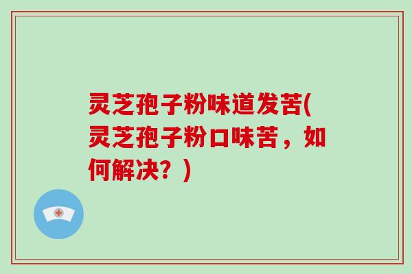 灵芝孢子粉味道发苦(灵芝孢子粉口味苦，如何解决？)