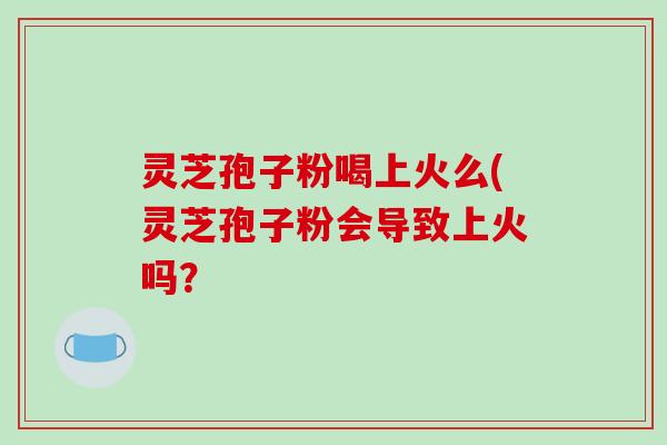 灵芝孢子粉喝上火么(灵芝孢子粉会导致上火吗？