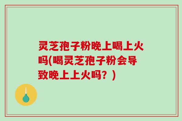 灵芝孢子粉晚上喝上火吗(喝灵芝孢子粉会导致晚上上火吗？)
