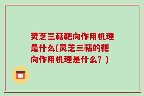 灵芝三萜靶向作用机理是什么(灵芝三萜的靶向作用机理是什么？)