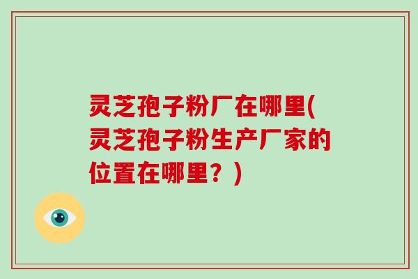 灵芝孢子粉厂在哪里(灵芝孢子粉生产厂家的位置在哪里？)