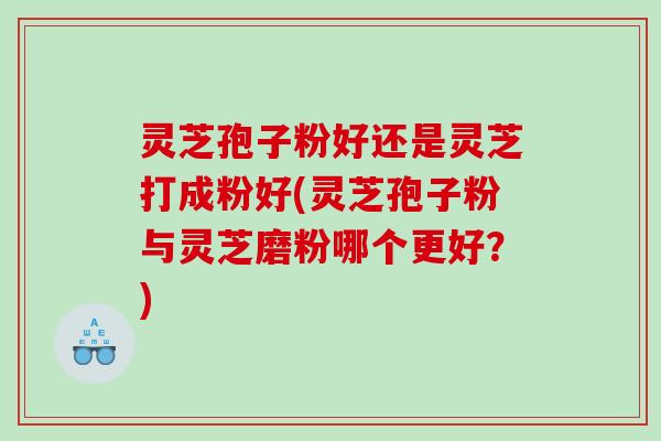 灵芝孢子粉好还是灵芝打成粉好(灵芝孢子粉与灵芝磨粉哪个更好？)
