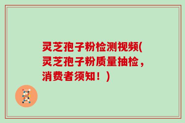 灵芝孢子粉检测视频(灵芝孢子粉质量抽检，消费者须知！)