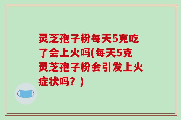 灵芝孢子粉每天5克吃了会上火吗(每天5克灵芝孢子粉会引发上火症状吗？)