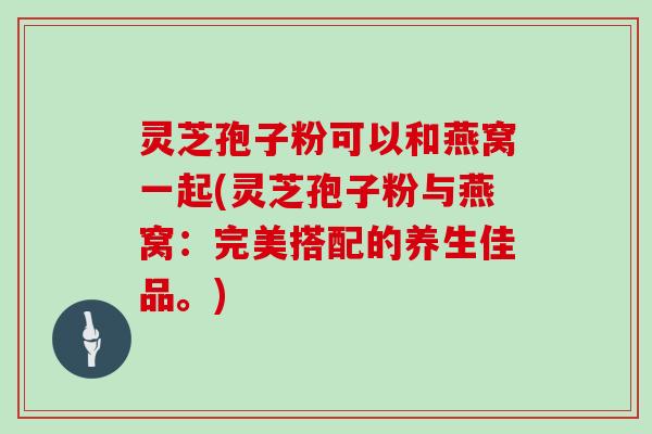灵芝孢子粉可以和燕窝一起(灵芝孢子粉与燕窝：完美搭配的养生佳品。)