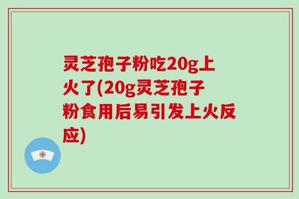 灵芝孢子粉吃20g上火了(20g灵芝孢子粉食用后易引发上火反应)