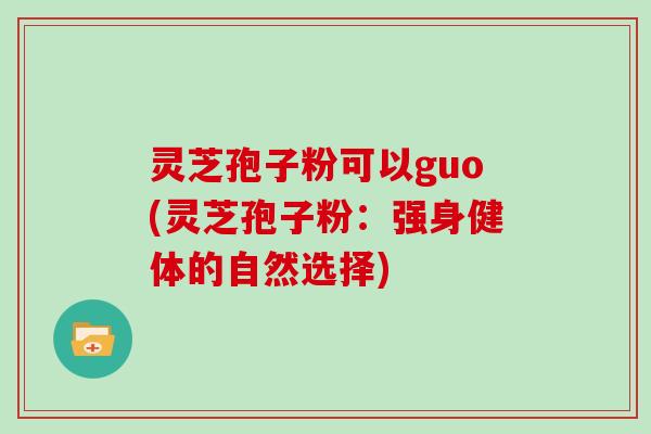 灵芝孢子粉可以guo(灵芝孢子粉：强身健体的自然选择)