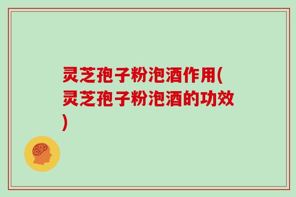 灵芝孢子粉泡酒作用(灵芝孢子粉泡酒的功效)