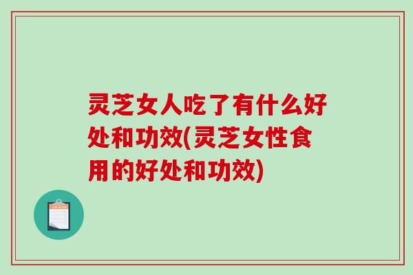灵芝女人吃了有什么好处和功效(灵芝女性食用的好处和功效)