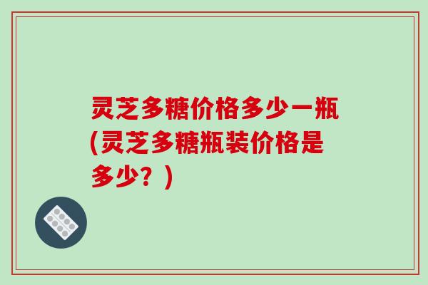 灵芝多糖价格多少一瓶(灵芝多糖瓶装价格是多少？)