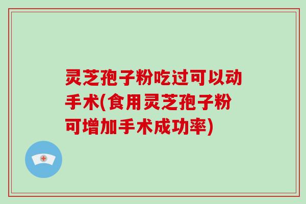 灵芝孢子粉吃过可以动手术(食用灵芝孢子粉可增加手术成功率)
