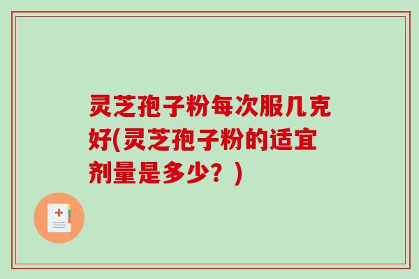 灵芝孢子粉每次服几克好(灵芝孢子粉的适宜剂量是多少？)