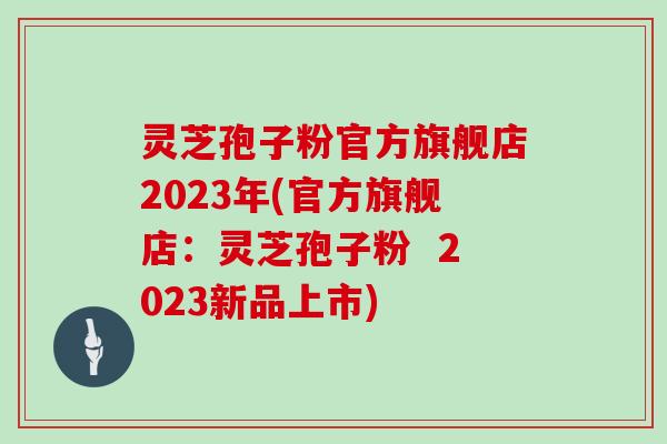 灵芝孢子粉官方旗舰店2023年(官方旗舰店：灵芝孢子粉  2023新品上市)