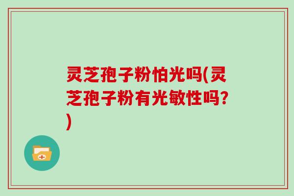 灵芝孢子粉怕光吗(灵芝孢子粉有光敏性吗？)