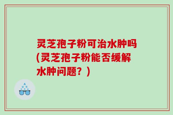 灵芝孢子粉可水肿吗(灵芝孢子粉能否缓解水肿问题？)
