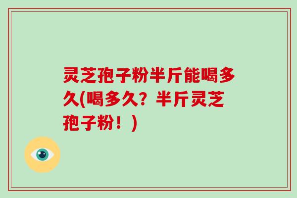 灵芝孢子粉半斤能喝多久(喝多久？半斤灵芝孢子粉！)