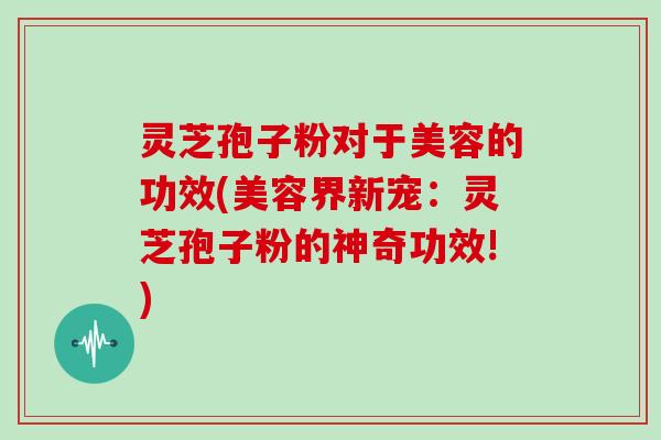 灵芝孢子粉对于美容的功效(美容界新宠：灵芝孢子粉的神奇功效!)
