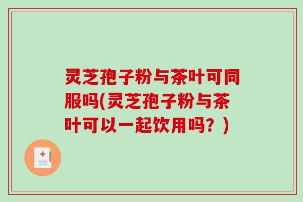 灵芝孢子粉与茶叶可同服吗(灵芝孢子粉与茶叶可以一起饮用吗？)
