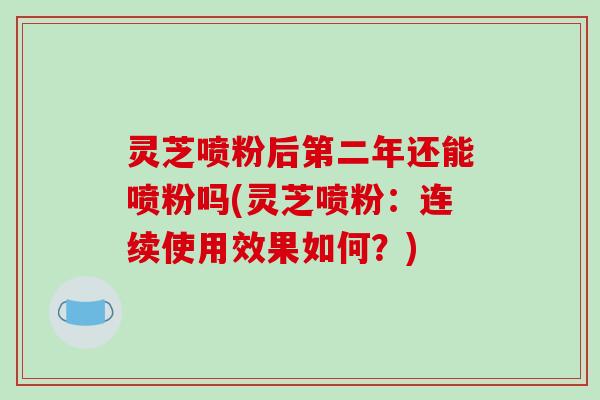 灵芝喷粉后第二年还能喷粉吗(灵芝喷粉：连续使用效果如何？)