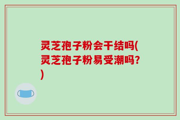 灵芝孢子粉会干结吗(灵芝孢子粉易受潮吗？)