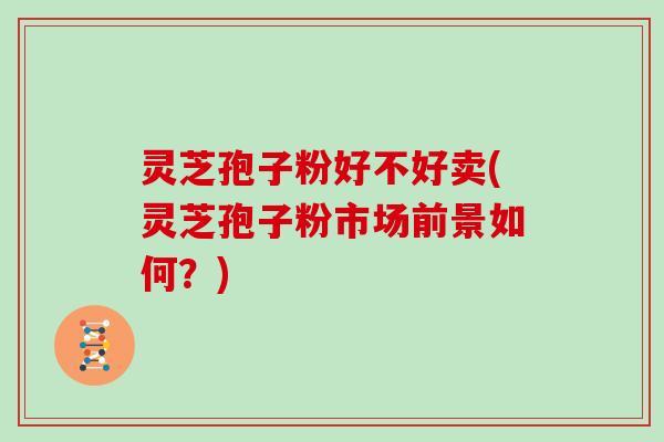 灵芝孢子粉好不好卖(灵芝孢子粉市场前景如何？)