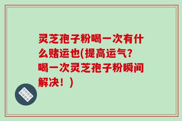 灵芝孢子粉喝一次有什么赌运也(提高运气？喝一次灵芝孢子粉瞬间解决！)