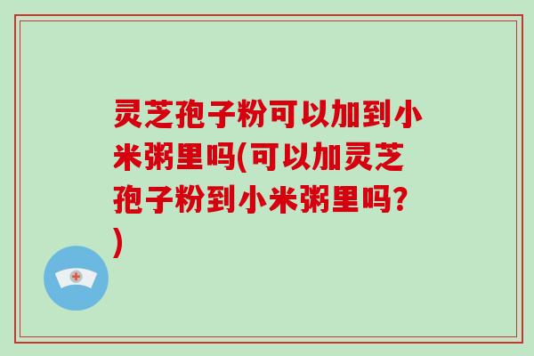 灵芝孢子粉可以加到小米粥里吗(可以加灵芝孢子粉到小米粥里吗？)