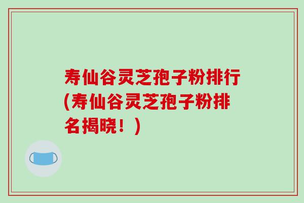 寿仙谷灵芝孢子粉排行(寿仙谷灵芝孢子粉排名揭晓！)