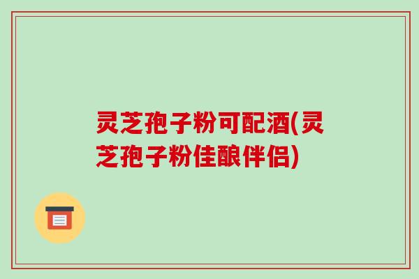 灵芝孢子粉可配酒(灵芝孢子粉佳酿伴侣)