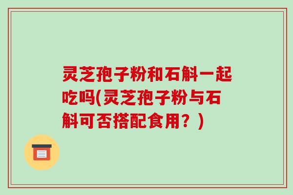 灵芝孢子粉和石斛一起吃吗(灵芝孢子粉与石斛可否搭配食用？)