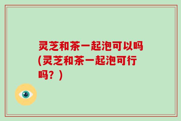 灵芝和茶一起泡可以吗(灵芝和茶一起泡可行吗？)