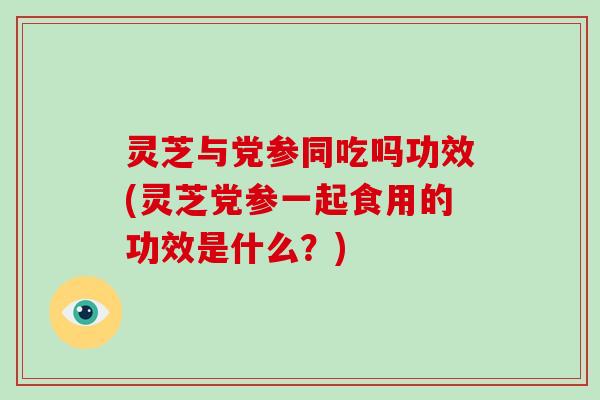 灵芝与党参同吃吗功效(灵芝党参一起食用的功效是什么？)
