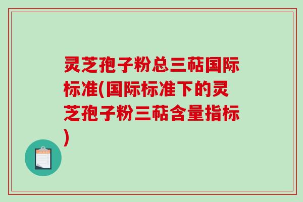 灵芝孢子粉总三萜国际标准(国际标准下的灵芝孢子粉三萜含量指标)