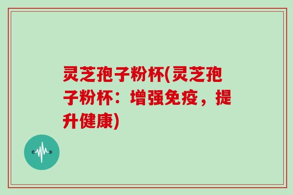 灵芝孢子粉杯(灵芝孢子粉杯：增强免疫，提升健康)