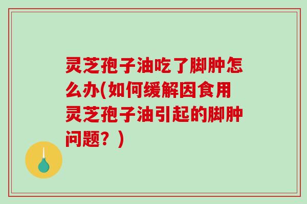 灵芝孢子油吃了脚肿怎么办(如何缓解因食用灵芝孢子油引起的脚肿问题？)