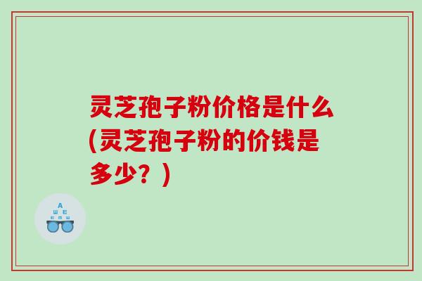 灵芝孢子粉价格是什么(灵芝孢子粉的价钱是多少？)